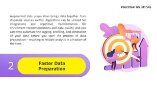 Faster Data
Preparation
2
.
Augmented data preparation brings data together from
disparate sources swiftly. Algorithms can be utilized for
integrations and repetitive transformation for
enrichment recommendations and data quality, and you
can even automate the tagging, profiling, and annotation
of your data before you start the process of data
preparation – resulting in reliable analysis in a fraction of
the time.
POLESTAR SOLUTIONS
 