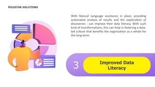 Improved Data
Literacy
3
.
With Natural Language assistance in place, providing
automated analysis of results and the explanation of
discoveries - can improve their data literacy. With such
kind of transformations, this can help in fostering a data-
led culture that benefits the organization as a whole for
the long-term.
POLESTAR SOLUTIONS
 