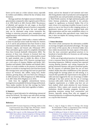10 
NOUMAN et al. / Turk J Agric For 
leaves can be eaten as a richer calcium source, especially 
by mothers and children, without the fear of kidney stone 
formation. 
Moringa seeds have the highest amount of phytates and 
glucosinolates compared to other vegetative parts (Oliveira 
et al. 1999; Foidl et al. 2001; Ferreira 2004). The presence 
of alkaloids and saponins (in safe ranges, as described 
earlier) and the negligible amount of tannins is responsible 
for the bitter taste of the seeds, but such unpleasant 
taste can be eliminated using certain treatments like 
boiling or extraction processes, gene manipulation, and 
supplementation with methionine or threonine (Enneking 
and Wick 2000). 
Antivitamin agents (which make a vitamin ineffective 
or lower its chemical action inside the body) for vitamins 
A, D, E and K and pyridoxine have been found in many 
conventional fodders and feeds like soybean, sweet clover, 
Phaseolus vulgaris, and linseed cake (Nityanand 1997). 
These antivitamin agents cannot be completely eliminated 
from these livestock feedstuffs (Akinmutimi 2004). The 
presence of these toxic elements in livestock feed may 
cause kidney and liver damage due to abnormalities caused 
by rapid metabolic rates to inhibit the effects of these 
antivitamin agents (Bone 1979). However, moringa leaves 
are a rich source of vitamins (Makkar and Becker 1997; 
Nambiar and Seshadri 1998; Nambiar and Seshadri 2001). 
There is no study available on the presence of antivitamin 
agents or activities in moringa leaves, but it has been found 
that moringa leaves and moringa leaf meal are good feed 
sources for livestock, fish, rabbits, laying hens, broiler 
chickens, growing sheep, and cross-bred cows (Afuang et 
al. 2003; Sarwatt et al. 2004; Dongmeza et al. 2006; Kakengi 
et al. 2007; Nuhu 2010; Olugbemi et al. 2010). 
Aside from the negligible antinutritional factors, 
moringa leaves are palatable for human beings and livestock. 
These studies manifest the fact that moringa has better 
nutritional quality than other leafy vegetables or fodders. 
6. Summary 
Moringa is a good alternative for substituting commercial 
rations for livestock. The relative ease with which moringa 
can be propagated through both sexual and asexual 
means, and its low demand of soil nutrients and water 
after being planted, make its production and management 
comparatively easy and particularly promising, especially 
in Third World countries. Its high nutritional quality and 
better biomass production, especially in dry periods, 
support its significance as livestock fodder. One of its 
main virtues is its surprising versatility, because it can be 
grown as crop or tree fences in alley cropping systems, in 
agroforestry systems, and even on marginal lands with 
high temperatures and low water availabilities where it is 
difficult to cultivate other agricultural crops. Aside from 
that, it does not deplete the existing resources or change 
land use patterns. 
7. Future directions 
This review article summarizes the information available 
on moringa strengths and potential advantages. The usage 
and virtues of this species, like as livestock fodder, have 
been widely documented, but many aspects of this plant, 
from the most convenient agricultural practices to its 
beneficial or harmful effects for livestock, are still waiting 
for further research. 
In the case of agricultural practices, for instance, there 
is not a consensus about the proper sowing densities and 
harvesting frequencies. Different scientists have reported 
varying planting densities and cutting frequencies for 
getting maximum biomass with good nutritional quality, 
but the response of individual plants has not yet been 
studied. Studies that allow establishment of the optimum 
cutting height for moringa plants are still missing, as is 
research that quantifies the improvement in the quality of 
milk and meat triggered by the use of moringa as fodder 
(although it has been proven that the use of moringa 
increases milk yield). Aside from this, its fertilizer and 
irrigation requirements as a fodder crop have not yet 
been studied, which needs attention for more biomass 
production. Policy makers and research and extension 
institutions should formulate programs focusing on 
generating awareness among local communities and 
farmers, especially among those who are engaged in 
livestock production, to emphasize the planting of moringa 
as a crop for their livestock. 
References 
Abdul DAS (2007) Economic Importance of Moringa oleifera in Tafa 
Local Government Area of Niger State. NDE Project. Federal 
College of Forestry Mechanization, Kaduna, Nigeria. 
Abdulkarim SM, Long K, Lai OM, Muhammad SKS, Ghazali HM 
(2005) Some physico-chemical properties of Moringa oleifera 
seed oil extracted using solvent and aqueous enzymatic 
methods. Food Chem 93: 253–263. 
Abuye C, Urga K, Knapp H, Selmar D, Omwega AM, Imungi 
JK, Winterhalter P (2003) A compositional study of Moringa 
stenopetala leaves. East Afr Med J 80: 247–252. 
Afuang W, Siddhuraju P, Becker K (2003) Comparative nutritional 
evaluation of raw, methanol extracted residues and methanol 
extracts of Moringa (Moringa oleifera Lam) leaves on growth 
performance and feed utilization in Nile tilapia (Oreochromis 
niloticus L). Aquacul Res 34: 1147–1159. 
 