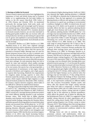 3 
NOUMAN et al. / Turk J Agric For 
3. Moringa as fodder for livestock 
Various research reports and reviews have highlighted the 
importance of trees and shrubs being used as livestock 
fodder or in supplementing the low-value fodders or 
rations in the dry season (Atta-Krah 1990; Lefroy et 
al. 1992; Otsyina and Dzowela 1995). As mentioned 
previously, the moringa leaves, fresh pods, seeds, and 
roots are being widely and increasingly used by humans 
and animals because of their higher contents of essential 
nutrients (CSIR 1962; Hartwell 1971). Scientists devoted 
to livestock research, however, are not only interested in 
finding good-quality fodders that can increase milk and 
meat production, but they are also looking for species that 
can be grown and exploited in environmentally friendly 
ways and cultivated inexpensively. Such demands are also 
met by moringa. 
Researchers (Richter et al. 2003; Sanchez et al. 2006; 
Mendieta-Araica et al. 2011) have explored moringa 
cultivation practices and its utilization as livestock fodder 
and in fish diet. They have shown that this species has 
potential as livestock fodder. Moringa trees are used for 
diverse purposes because they are easy to maintain once 
their roots have developed and established (moringa trees 
have a deep tap root system when they are grown from 
seeds, and an adventitious root system when they are grown 
from stem cuttings). Its roots penetrate deep into soil to 
search for water and nutrients, which enables moringa 
trees to tolerate severe conditions. Aside from the features 
of its root system, this species has a fast growing habit, a 
low requirement of maintenance in late stages, reduced 
necessity of fertilizers and irrigation, and a high capacity 
to resprout after harvesting. Relatively low requirements 
for irrigation makes moringa superior to some other 
livestock meals like soybean, cotton seed cake, and range 
grasses, which require relatively high irrigation to avoid 
reduced livestock production (Benavides 1994). Soybean, 
for instance, requires intensive irrigation, which makes it 
too difficult to cultivate for small livestock farmers. 
Moringa crop produces high dry matter (DM), between 
4.2 and 8.3 t ha–1, depending on the fertilizer, accession, 
season, and ecological zone (Palada et al. 2007). Foidl et al. 
(2001) carried out a moringa biomass production project 
and tested different planting densities to get maximum 
biomass values. They found that at higher planting 
densities, more biomass can be achieved. Goss (2012) also 
reported similar findings, stating that dry biomass (above 
and below ground) of moringa plants increased when plant 
density was increased from 49,384 plants ha–1 to 197,528 
plants ha–1. The researchers argued that the plants at higher 
planting densities efficiently compete with each other 
for more resources, which results in root elongation and 
expansion (Squire, 1990), but this does not always happen. 
Damtew et al. (2011) also found increasing biomass 
production and leaf area index of Artemisia annuna when 
it was planted at higher planting density. Foidl et al. (2001) 
also reported that higher planting densities (>1,000,000 
ha–1) are difficult to maintain due to laborious harvesting 
procedures. Thus, the best approach is to maintain the 
planting density at efficient and optimum levels to utilize 
the resources in a good way according to environmental 
conditions (Sadeghi et al. 2009). At initial levels, the seed 
sowing rate of M. oleifera can be greater to avoid plants’ 
mortality effects, but later on, optimum planting density 
might give more biomass and is also easier to maintain. 
The optimum planting density (250,000 plants ha–1) for 
moringa crop was reported by Sanchez et al. (2006), which 
gave 80,200 and 17,600 kg ha–1 fresh and dry biomass per 
year, respectively (Table 1) under Nicaraguan conditions. 
Harvesting was carried out every 40–75 days, but this 
varies (Newton et al. 2006; Sanchez et al. 2006). This 
wide range of cutting frequencies (40–75 days) is due to 
differences in the climatic conditions in which moringa 
is grown. In Ghana, maximum biomass production was 
obtained when moringa leaves were harvested after 40 
days (Newton et al. 2006). In Nicaragua, Sanchez et al. 
(2006) reported that the maximum moringa fresh and dry 
biomass (100,700 and 24,700 kg ha–1, respectively) can be 
obtained using a cutting frequency of 75 days during the 
first year of the experiment (Table 1). The highest biomass 
of moringa crop was obtained when moringa plants were 
planted in narrow spacing (5 × 15 cm) because the number 
of leaves produced per plant increased with time (Newton 
et al. 2006). Moreover, Newton et al. (2006) also reported 
that moringa plants gave higher yields when harvested at 
cutting intervals of 35–40 days, while Sanchez et al. (2006) 
reported that higher biomass can be achieved when the 
moringa crop was harvested at a 75-day cutting interval. 
The difference between the findings of these researchers 
might be due to different climatic conditions of the study 
sites. A few experiments conducted on different fodder 
trees like Leucaena leucocephala, Ziziphus jujuba, and 
Morus alba also showed that longer cutting intervals 
gave better leaf yield in comparison to shorter cutting 
intervals (Barnes 1999; Latt et al. 2000; Tuwei et al. 2003). 
The reduced yield at shorter cutting intervals of plants 
might be due to the reduction in nutrient assimilation, 
which affects the growth rate of plants by affecting the 
leaf development (Latt et al. 2000). It is suggested to keep 
suitable cutting intervals for plant regeneration and to 
absorb the cutting shock (Assefa 1998). In Pakistan, the 
optimal cutting frequency was 30 days, except in winter 
(Nouman 2013). These findings show that moringa plants 
are highly adaptable and exhibit a remarkable plasticity 
in response to environmental conditions related to the 
cutting frequencies. 
Moringa leaves are rich in nutrients like iron, 
potassium, calcium, and multivitamins, which are 
essential for livestock weight gaining and milk production 
 