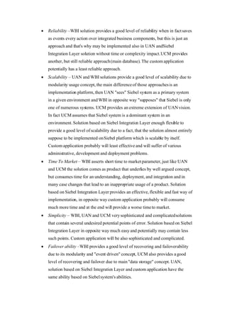Roman Agaev, M.Sc, PMP
Supra Information Technology ltd.
•Fail-over ability –WBI provides a good level of recovering and fail-over ability
due to its modularity and "event driven" concept, UCM also provides a good
level of recovering and fail-over due to main "data storage" concept. UAN,
solution based on Siebel Integration Layer and custom application have the
same ability based on Siebel system's abilities.

Table 4-5: Solution/Criterions matrix

Solution    Computational   Time         Closely    Reliability   Scalability   Time     Simplicity   Fail-     Total
Criterion    Complexity      Complexity   Coupling                               to                    over
                                                                                 market                ability
UAN          8               5            10         9             10            8        8            8         66
WBI          8               5            7          9             10            10       8            9         66
SIL8         9               8            10         9             9             9        10           8         72
UCM9         8               5            10         9             9             8        8            9         66
Custom       7               5            5          8             8             5        5            8         51




       5Conclusion
According the information provided above:

•UAN – is an overkill solution that conceptually provides solution for a different
need much wider than ours case, moreover the solution takes a step forward
and instead of integration middle-ware declares on common object model. In
fact the declaration assumes Siebel system as primary system in an
environment.

•UCM – is an overkill solution that conceptually needs to be based on
infrastructure provided by UAN and powers it by providing CRMML language
definition as a language for interoperability needs.

•Custom application – heaviest way to a solution, probably in some cases
seems to be easiest and most flexible one, but without any doubt to
adventurous.

•WBI – is a second best solution due to its conceptual contiguity that entirely
applies to ours needs, but the solution still much sophisticated and potentially
has much more points of error



8
    Siebel's integration layer
9
    Universal master data application
 