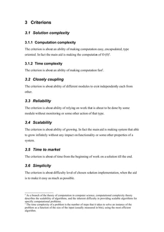 Roman Agaev, M.Sc, PMP
Supra Information Technology ltd.

       3.7Fail-over ability
The criterion is about ability to keep on working in case of partial fail and fast
recovery in case of entire system failure.

     4Solution Matrix
The following section deals with an issue of comparison between possible
solution regarding provided criterions.

•Computational Complexity6 – UAN just like WBI talks about using of common
object and provides a set of tools that underlies the concept, UCM has a little
bit different approach when in fact here in place of common object we are
using common application, all of those approaches kindly difficult for an
implementation, even whether vendors are talking about time to market
advantage in real life the advantage is coming instead of flexibility, simplicity
and decoupling the solution become to be in many cases the real source of
administrative and development problems as well, in other words another
potential undesired point of errors. In opposite to approaches mentioned
above Siebel Integration Layer provides flexible, simple and very powerful
infrastructure that can be used for creation various types of interoperable
interfaces. The custom application in any cases will provide much complicated
solution than previously described ones.

•Time complexity – UAN, WBI, and UCM take us far away of straight forward
solution and became the way from getting input to providing output a multistep
one. Solution based on Siebel Integration Layer may be much efficient exactly
in places where those concepts may take much more time.7 Custom
application completely depends on efficiency of conceptual approach, but in
any case can't be much efficient than solution based on Siebel Integration
Layer.

•Closely Coupling –WBI makes applications be closely coupled in an
extremely way by using JDB fro integration purposes, UAN just like UCM and
Siebel Integration Layer solution much efficient and provide a high level of
6
  Complexity theory deals with the relative computational difficulty of computable functions. This
differs from computability theory, which deals with whether a problem can be solved at all, regardless
of the resources required
7
  All of those approaches must use integration middleware like BizTalk, Websphere, TIBCO
 