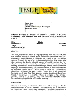 Faisal Khan
                    Ph.D.Scholar
                    The Islamia University of Bahawalpur
                    Cell:0300-7300919



Potential Sources of Anxiety for Japanese Learners of English:
Preliminary Case Interviews with Five Japanese College Students in
the U.S.

Kota                                 Ohata
International                      Christian                       University
Tokyo,                                                                 Japan
<ohata icu.ac.jp>

Abstract

This study explores the nature of language anxiety from the perspective of
five Japanese learners of English (ESL), especially in reference to their self-
reflective accounts of emotional difficulties encountered in the U.S. college
settings. Through the use of an in-depth qualitative interview format, this
study attempts to identify potential sources of anxiety relevant to their
affective needs or concerns as Japanese ESL learners in a cross-cultural
learning environment. As the interview findings indicate, characteristics of
language anxiety exhibited by the participants seem to be quite influenced
by Japanese cultural norms or expectations acquired through numerous
socialization processes in Japan. Using Young's (1991) six sources of
language anxiety as a theoretical guideline for data collection and analysis,
this study also discusses some of the influences or impact of those anxiety-
provoking factors on L2 learning, along with some implications for further
research on language anxiety and for ESL teaching.

Introduction

The issue of anxiety in L2 learning has been widely recognized for its
significant impact on the L2 learners. This is especially so in the various
socio-cultural contexts in which they are required to express themselves in a


                                                                             1
 