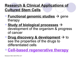 Research & Clinical Applications of Cultured Stem Cells Functional genomic studies     gene therapy Study of biological processes     development of the organism & progress of cancer Drug discovery & development     to see the properties of the drugs to differentiated cells Cell-based regenerative therapy 