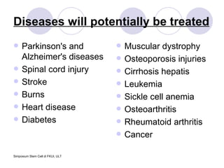 Diseases will potentially be treated Parkinson's and Alzheimer's diseases  Spinal cord injury  Stroke  Burns  Heart disease  Diabetes  Muscular dystrophy Osteoporosis injuries Cirrhosis hepatis Leukemia Sickle cell anemia Osteoarthritis  Rheumatoid arthritis  Cancer 