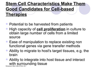 Stem Cell Characteristics Make Them Good Candidates for Cell-based Therapies Potential to be harvested from patients High capacity of  cell proliferation  in culture to obtain large number of cells from a limited source Ease of manipulation to replace existing non functional genes via gene transfer methods Ability to migrate to host's target tissues, e.g. the brain Ability to integrate into host tissue and interact with surrounding tissue 