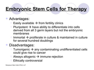 Embryonic Stem Cells for Therapy Advantages: Easily available    from fertility clinics Pluripotent    have ability to differentiate into cells derived from all 3 germ layers but not the embryonic membranes Immortal    proliferate in culture & maintained in culture for several hundred doublings Disadvantages: Tumorigenic    any contaminating undifferentiated cells could give rise to cancer Always allogenic    immune rejection Ethically controversial 
