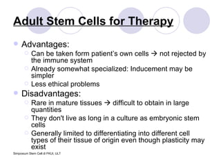 Adult Stem Cells for Therapy Advantages: Can be taken form patient’s own cells    not rejected by the immune system Already somewhat specialized: Inducement may be simpler  Less ethical problems Disadvantages: Rare in mature tissues    difficult to obtain in large quantities They don't live as long in a culture as embryonic stem cells  Generally limited to differentiating into different cell types of their tissue of origin even though plasticity may exist 