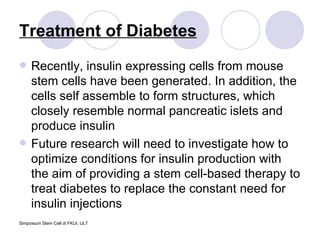 Treatment of Diabetes Recently, insulin expressing cells from mouse stem cells have been generated. In addition, the cells self assemble to form structures, which closely resemble normal pancreatic islets and produce insulin  Future research will need to investigate how to optimize conditions for insulin production with the aim of providing a stem cell-based therapy to treat diabetes to replace the constant need for insulin injections  