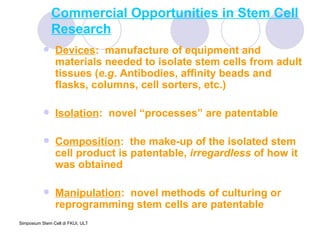 Commercial Opportunities in Stem Cell Research Devices :  manufacture of equipment and materials needed to isolate stem cells from adult tissues ( e.g . Antibodies, affinity beads and flasks, columns, cell sorters, etc.)  Isolation :  novel “processes” are patentable  Composition :  the make-up of the isolated stem cell product is patentable,  irregardless  of how it was obtained Manipulation :  novel methods of culturing or reprogramming stem cells are patentable 