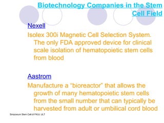 Biotechnology Companies in the Stem Cell Field Nexell Isolex 300i Magnetic Cell Selection System.  The only FDA approved device for clinical scale isolation of hematopoietic stem cells from blood Aastrom Manufacture a “bioreactor” that allows the growth of many hematopoietic stem cells from the small number that can typically be harvested from adult or umbilical cord blood 