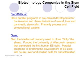 Biotechnology Companies in the Stem Cell Field StemCells Inc . Have parallel programs in pre-clinical development for the isolation and characterization of neural, liver and pancreatic stem cells.  Primarily process and compositional patents Geron Own the intellectual property used to clone “Dolly” the sheep.  Funded the University of Wisconsin research that generated the first human ES cells.  Parallel  programs in directing the development of ES cells into neural, liver and cardiac cells for transplantation  