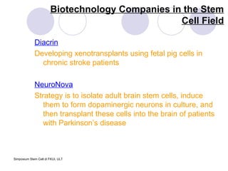 Biotechnology Companies in the Stem Cell Field Diacrin Developing xenotransplants using fetal pig cells in chronic stroke patients NeuroNova Strategy is to isolate adult brain stem cells, induce them to form dopaminergic neurons in culture, and then transplant these cells into the brain of patients with Parkinson’s disease  