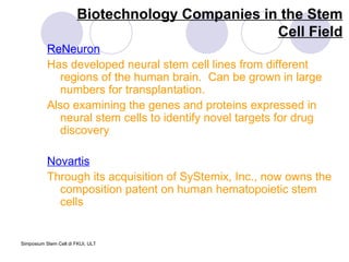 Biotechnology Companies in the Stem Cell Field ReNeuron Has developed neural stem cell lines from different regions of the human brain.  Can be grown in large numbers for transplantation.  Also examining the genes and proteins expressed in neural stem cells to identify novel targets for drug discovery Novartis Through its acquisition of SyStemix, Inc., now owns the composition patent on human hematopoietic stem cells 