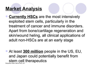 Market Analysis Currently HSCs  are the most intensively exploited stem cells, particularly in the treatment of cancer and immune disorders. Apart from bone/cartilage regeneration and skin/wound heling, all clinical applications of adult non-HSCs are at an early stage At least  300 million  people in the US, EU, and Japan could potentially benefit from stem cell therapeutics 