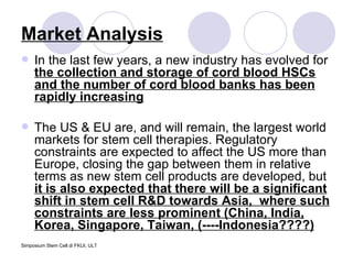 Market Analysis In the last few years, a new industry has evolved for  the collection and storage of cord blood HSCs and the number of cord blood banks has been rapidly increasing The US & EU are, and will remain, the largest world markets for stem cell therapies. Regulatory constraints are expected to affect the US more than Europe, closing the gap between them in relative terms as new stem cell products are developed, but  it is also expected that there will be a significant shift in stem cell R&D towards Asia,  where such constraints are less prominent (China, India, Korea, Singapore, Taiwan, (----Indonesia????) 