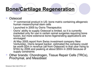 Bone/Cartilage Regeneration Osteocel 1 st  commercial product in US: bone matrix containing allogeneic human mesenchymal stem cells Launched in 2005 by Osiris Therapeutics Osiris’ ability to supply Osteocel is limited, so it is currently marketed only for use in certain spinal surgeries requiring bone fusion, but more extensive bone-regenerating applications are envisaged At May 2005 report from Swiss investment company New Venturetec, Osiris largest backer, estimated the company could be worth $2m in revenue (all from Osteocel) in that year rising to $10m by 2006 and peaking at about $50m in 2009 because of supply constraints Other brands: Chondrogen, Tissue Repair Cells (TRCs), Prochymal, and Mesoblast 