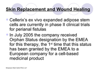 Skin Replacement and Wound Healing Cellerix’s ex vivo expanded adipose stem cells are currently in phase II clinical trials for perianal fistulas In July 2005 the company received Orphan Status designation by the EMEA for this therapy, the 1 st  time that this status has been granted by the EMEA to a European company for a cell-based medicinal product 
