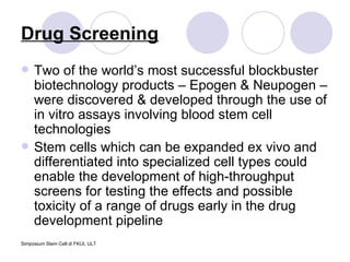 Drug Screening Two of the world’s most successful blockbuster biotechnology products – Epogen & Neupogen – were discovered & developed through the use of in vitro assays involving blood stem cell technologies Stem cells which can be expanded ex vivo and differentiated into specialized cell types could enable the development of high-throughput screens for testing the effects and possible toxicity of a range of drugs early in the drug development pipeline 