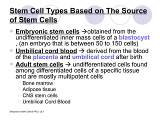 Stem Cell Types Based on The Source of Stem Cells Embryonic stem cells    obtained from the undifferentiated inner mass cells of a  blastocyst , (an embryo that is between 50 to 150 cells)  Umbilical cord blood     derived from the blood of the  placenta  and  umbilical cord  after birth  Adult stem cells     undifferentiated cells found among differentiated cells of a specific tissue and are mostly multipotent cells  Bone marrow Adipose tissue CNS stem cells Umbilical Cord Blood 