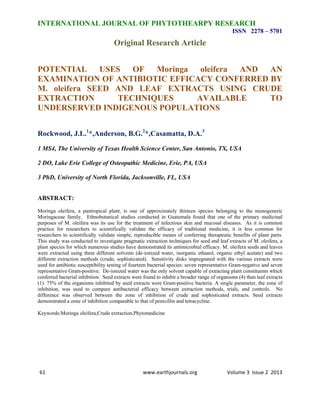 INTERNATIONAL JOURNAL OF PHYTOTHEARPY RESEARCH 
ISSN 2278 – 5701 
Original Research Article 
POTENTIAL USES OF Moringa oleifera AND AN 
EXAMINATION OF ANTIBIOTIC EFFICACY CONFERRED BY 
M. oleifera SEED AND LEAF EXTRACTS USING CRUDE 
EXTRACTION TECHNIQUES AVAILABLE TO 
UNDERSERVED INDIGENOUS POPULATIONS 
Rockwood, J.L.1*,Anderson, B.G.2*,Casamatta, D.A.3 
1 MS4, The University of Texas Health Science Center, San Antonio, TX, USA 
2 DO, Lake Erie College of Osteopathic Medicine, Erie, PA, USA 
3 PhD, University of North Florida, Jacksonville, FL, USA 
ABSTRACT: 
Moringa oleifera, a pantropical plant, is one of approximately thirteen species belonging to the monogeneric 
Moringaceae family. Ethnobotanical studies conducted in Guatemala found that one of the primary medicinal 
purposes of M. oleifera was its use for the treatment of infectious skin and mucosal diseases. As it is common 
practice for researchers to scientifically validate the efficacy of traditional medicine, it is less common for 
researchers to scientifically validate simple, reproducible means of conferring therapeutic benefits of plant parts. 
This study was conducted to investigate pragmatic extraction techniques for seed and leaf extracts of M. oleifera, a 
plant species for which numerous studies have demonstrated its antimicrobial efficacy. M. oleifera seeds and leaves 
were extracted using three different solvents (de-ionized water, inorganic ethanol, organic ethyl acetate) and two 
different extraction methods (crude, sophisticated). Sensitivity disks impregnated with the various extracts were 
used for antibiotic susceptibility testing of fourteen bacterial species: seven representative Gram-negative and seven 
representative Gram-positive. De-ionized water was the only solvent capable of extracting plant constituents which 
conferred bacterial inhibition. Seed extracts were found to inhibit a broader range of organisms (4) than leaf extracts 
(1). 75% of the organisms inhibited by seed extracts were Gram-positive bacteria. A single parameter, the zone of 
inhibition, was used to compare antibacterial efficacy between extraction methods, trials, and controls. No 
difference was observed between the zone of inhibition of crude and sophisticated extracts. Seed extracts 
demonstrated a zone of inhibition comparable to that of penicillin and tetracycline. 
Keywords:Moringa oleifera,Crude extraction,Phytomedicine 
61 www.earthjournals.org Volume 3 Issue 2 2013 
 