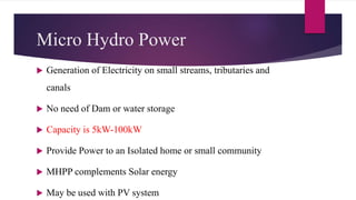 Micro Hydro Power
 Generation of Electricity on small streams, tributaries and
canals
 No need of Dam or water storage
 Capacity is 5kW-100kW
 Provide Power to an Isolated home or small community
 MHPP complements Solar energy
 May be used with PV system
 