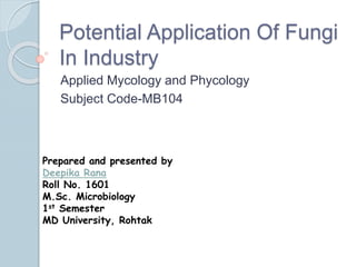 Potential Application Of Fungi
In Industry
Applied Mycology and Phycology
Subject Code-MB104
Prepared and presented by
Deepika Rana
Roll No. 1601
M.Sc. Microbiology
1st Semester
MD University, Rohtak
 