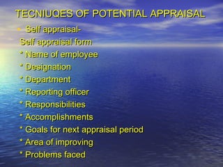 TECNIUQES OF POTENTIAL APPRAISAL
• Self appraisal-
Self appraisal form
* Name of employee
* Designation
* Department
* Reporting officer
* Responsibilities
* Accomplishments
* Goals for next appraisal period
* Area of improving
* Problems faced
 