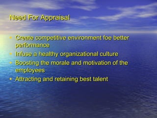 Need For Appraisal

• Create competitive environment foe better
    performance
•   Infuse a healthy organizational culture
•   Boosting the morale and motivation of the
    employees
•   Attracting and retaining best talent
 