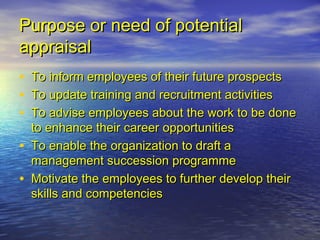 Purpose or need of potential
appraisal
•   To inform employees of their future prospects
•   To update training and recruitment activities
•   To advise employees about the work to be done
    to enhance their career opportunities
•   To enable the organization to draft a
    management succession programme
•   Motivate the employees to further develop their
    skills and competencies
 