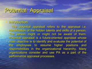 Potential Appraisal
• Introduction
    The potential appraisal refers to the appraisal i.e.
  identification of the hidden talents and skills of a person.
  The person might or might not be aware of them.
  Potential appraisal is a future-oriented appraisal whose
  main objective is to identify and evaluate the potential of
  the employees to assume higher positions and
  responsibilities in the organizational hierarchy. Many
  organizations consider and use PA as a part of the
  performance appraisal processes.
 