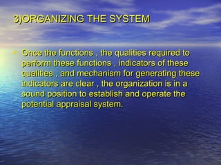 3)ORGANIZING THE SYSTEM


• Once the functions , the qualities required to
  perform these functions , indicators of these
  qualities , and mechanism for generating these
  indicators are clear , the organization is in a
  sound position to establish and operate the
  potential appraisal system.
 