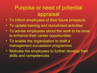 Purpose or need of potential
             appraisal
• To inform employees of their future prospects
• To update training and recruitment activities
• To advise employees about the work to be done
  to enhance their career opportunities
• To enable the organization to draft a
  management succession programme
• Motivate the employees to further develop their
  skills and competencies
 