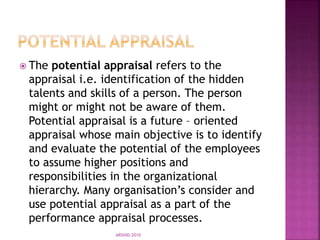  The potential appraisal refers to the
appraisal i.e. identification of the hidden
talents and skills of a person. The person
might or might not be aware of them.
Potential appraisal is a future – oriented
appraisal whose main objective is to identify
and evaluate the potential of the employees
to assume higher positions and
responsibilities in the organizational
hierarchy. Many organisation’s consider and
use potential appraisal as a part of the
performance appraisal processes.
ARSHID-2010
 