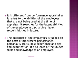  It is different from performance appraisal as
it refers to the abilities of the employees
that are not being used at the time of
appraisal. It searches for the latent abilities
of the employee in discharging higher
responsibilities in future.
 The potential of the employees is judged on
the basis of his present performance,
personality traits, past experience and age
and qualification. It also looks at the unused
skills and knowledge of an employee.
ARSHID-2010
 