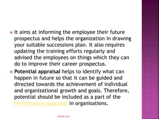  It aims at informing the employee their future
prospectus and helps the organization in drawing
your suitable successions plan. It also requires
updating the training efforts regularly and
advised the employees on things which they can
do to improve their career prospectus.
 Potential appraisal helps to identify what can
happen in future so that it can be guided and
directed towards the achievement of individual
and organizational growth and goals. Therefore,
potential should be included as a part of the
Performance appraisal in organisations.
ARSHID-2010
 