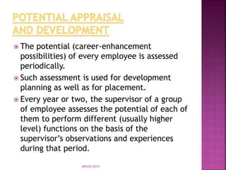  The potential (career-enhancement
possibilities) of every employee is assessed
periodically.
 Such assessment is used for development
planning as well as for placement.
 Every year or two, the supervisor of a group
of employee assesses the potential of each of
them to perform different (usually higher
level) functions on the basis of the
supervisor’s observations and experiences
during that period.
ARSHID-2010
 