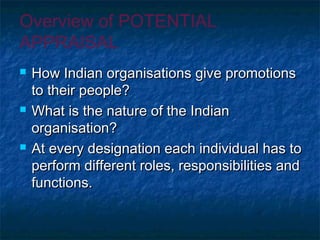 Overview of POTENTIAL
APPRAISAL
 How Indian organisations give promotionsHow Indian organisations give promotions
to their people?to their people?
 What is the nature of the IndianWhat is the nature of the Indian
organisation?organisation?
 At every designation each individual has toAt every designation each individual has to
perform different roles, responsibilities andperform different roles, responsibilities and
functions.functions.
 