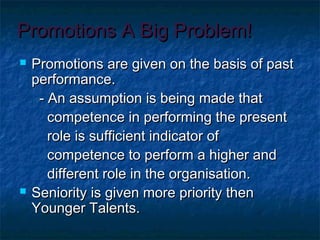 Promotions A Big Problem!Promotions A Big Problem!
 Promotions are given on the basis of pastPromotions are given on the basis of past
performance.performance.
- An assumption is being made that- An assumption is being made that
competence in performing the presentcompetence in performing the present
role is sufficient indicator ofrole is sufficient indicator of
competence to perform a higher andcompetence to perform a higher and
different role in the organisation.different role in the organisation.
 Seniority is given more priority thenSeniority is given more priority then
Younger Talents.Younger Talents.
 