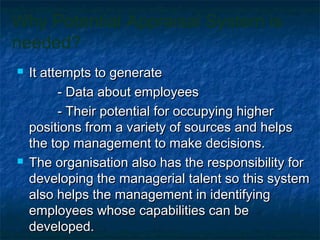 Why Potential Appraisal System is
needed?
 It attempts to generateIt attempts to generate
- Data about employees- Data about employees
- Their potential for occupying higher- Their potential for occupying higher
positions from a variety of sources and helpspositions from a variety of sources and helps
the top management to make decisions.the top management to make decisions.
 The organisation also has the responsibility forThe organisation also has the responsibility for
developing the managerial talent so this systemdeveloping the managerial talent so this system
also helps the management in identifyingalso helps the management in identifying
employees whose capabilities can beemployees whose capabilities can be
developed.developed.
 