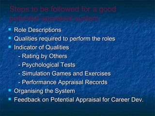Steps to be followed for a good
potential appraisal system
 Role DescriptionsRole Descriptions
 Qualities required to perform the rolesQualities required to perform the roles
 Indicator of QualitiesIndicator of Qualities
- Rating by Others- Rating by Others
- Psychological Tests- Psychological Tests
- Simulation Games and Exercises- Simulation Games and Exercises
- Performance Appraisal Records- Performance Appraisal Records
 Organising the SystemOrganising the System
 Feedback on Potential Appraisal for Career Dev.Feedback on Potential Appraisal for Career Dev.
 