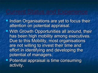 Current Status and Experience
 Indian Organisations are yet to focus theirIndian Organisations are yet to focus their
attention on potential appraisal.attention on potential appraisal.
 With Growth Opportunities all around, theirWith Growth Opportunities all around, their
has been high mobility among executives.has been high mobility among executives.
Due to this Mobility, most organisationsDue to this Mobility, most organisations
are not willing to invest their time andare not willing to invest their time and
effort in identifying and developing theeffort in identifying and developing the
potential of managers.potential of managers.
 Potential appraisal is time consumingPotential appraisal is time consuming
activity.activity.
 