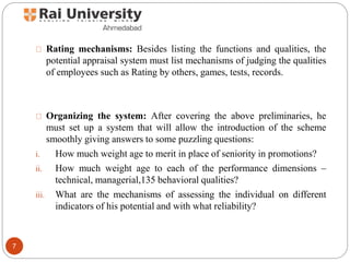 Rating mechanisms: Besides listing the functions and qualities, the
potential appraisal system must list mechanisms of judging the qualities
of employees such as Rating by others, games, tests, records.
Organizing the system: After covering the above preliminaries, he
must set up a system that will allow the introduction of the scheme
smoothly giving answers to some puzzling questions:
i. How much weight age to merit in place of seniority in promotions?
ii. How much weight age to each of the performance dimensions –
technical, managerial,135 behavioral qualities?
iii. What are the mechanisms of assessing the individual on different
indicators of his potential and with what reliability?
7
 