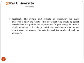 Feedback: The system must provide an opportunity for every
employee to know the results of his assessment. “He should be helped
to understand the qualities actually required for performing the role for
which he thinks he has the potential, the mechanisms used by the
organizations to appraise his potential and the results of such an
appraisal”.
8
 