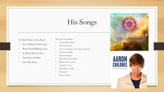 His Songs
So Much More to Say album
• Not A Waste Of My Time
• Better Than Walking Away
• So Much More To Say
• Tears Into the Rain
• One Way Street
Above the Norm album
• It Starts With a Spark
• Above the Norm
• Love is Contagious (feat. Carly Jo Jackson)
• All of Us Can Rise
• Keep Looking Up
• When We Said Goodbye
• Build It On Our Own
• Long Way to Go
• The Toll Love Takes
• Dare to Be
• Reason to Give
 