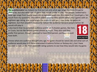 My questionnaire has helped me find out not only what age range thy think the game
should be, but also what sort of game they would prefer to play. The people I asked had a
wide age range from twelve years old to eighteen years old. this mean that I could get a fair
result from my questions. One which asked whether they would rather play a game with an
eighteen age rating, and surprisingly the majority said yes. I may make my game an
eighteen, but that wouldn’t necessarily reduce the audience because people below 18
would still play it.
I also learnt that my potential audience prefer sci-fi shooter games, like Halo
or Crysis, but do like fantasy games almost as much. They also said they
prefer first person, though I planned to have third person, perhaps I should
have both.
I know what one audience thought why age my game should be rated (18) and what sort of
audience would play it (if there interested in science fiction or fantasy etc.), but I have
decided to look at the PEGI and ESRB rating systems to see how they would rate my game.
 