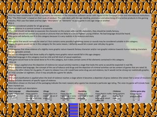PEGI has been established in 1998 to represent the interests of the interactive software sector with regard to the European Union and international institutions.
The “The PEGI Code” is based on their code of conduct. The code deals with the age labelling, promotion and advertising of interactive products in the gaming
industry. PEGI uses five labels and has eight “descriptors” or “elements” to put a game in one age range or another.
PEGI 3
•Games considered suitable for all age groups.
•Some violence in a comical context is acceptable.
•The child should not be able to associate the character on the screen with real life characters, they should be totally fantasy.
•The game should not contain any sounds or pictures that are likely to scare or frighten young children. No bad language should be heard.
•My game will defiantly not fit in this category because it is very realistic in its violence and story.
PEGI 7
•Any game that would normally be rated at 3 but contains some possibly frightening scenes or sounds may be considered suitable in this category.
•Again my game would not be in this category for the same reason, I defiantly would let a seven year old play my game.
PEGI 12
•Videogames that show violence of a slightly more graphic nature towards fantasy character and/or non graphic violence towards human-looking characters
•or recognizable animals
•as well as videogames that show nudity of a slightly more graphic nature would fall in this age category
•Any bad language in this category must be mild and fall short of sexual expletives.
•My game would have to be toned done to fit in this category, but it does contain some of the elements contained in this category.
PEGI 16
•This rating is applied once the depiction of violence (or sexual activity) reaches a stage that looks the same as would be expected in real life.
•More extreme bad language, the concept of the use of tobacco and drugs and the depiction of criminal activities can be content of games that are rated 16.
•This is the other choice for my game, if I were to release it as a 16 I could have some drug use and violence, but it would not be strong nor realistically graphic,
so I may consider an eighteen, since it may actually be a game for adults.
PEGI 18
•The adult classification is applied when the level of violence reaches a stage where it becomes a depiction of gross violence (the viewer feel a sense of revulsion)
and/or includes elements of specific types of violence.
Descriptors shown on the back of the packaging indicate the main reasons why a game has received a particular age rating. The ones my game will include have
been marked out.
There are eight such descriptors:
•Bad Language
Game contains bad
language
•Discrimination
Game contains
depictions of, or
material which may
encourage,
discrimination
•Drugs
Game refers to or
depicts the use of
drugs
•Fear
Game may be
frightening or scary
for young children
•Gambling
Games that
encourage or teach
gambling
•Sex
Game depicts nudity
and/or sexual
behavior or sexual
references
•Violence
Game contains
depictions of
violence
•Online game play
Game can be
played online
 