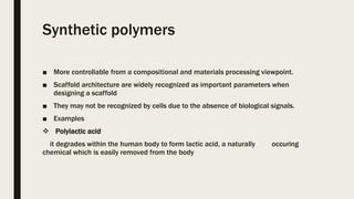 Synthetic polymers
■ More controllable from a compositional and materials processing viewpoint.
■ Scaffold architecture are widely recognized as important parameters when
designing a scaffold
■ They may not be recognized by cells due to the absence of biological signals.
■ Examples
 Polylactic acid
it degrades within the human body to form lactic acid, a naturally occuring
chemical which is easily removed from the body
 