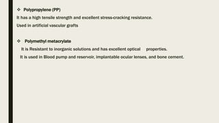  Polypropylene (PP)
It has a high tensile strength and excellent stress-cracking resistance.
Used in artificial vascular grafts
 Polymethyl metacrylate
It is Resistant to inorganic solutions and has excellent optical properties.
It is used in Blood pump and reservoir, implantable ocular lenses, and bone cement.
 