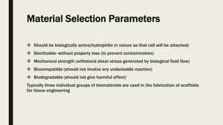 Material Selection Parameters
 Should be biologically active(hydrophilic in nature so that cell will be attached)
 Sterilizable- without property loss (to prevent contamination)
 Mechanical strength (withstand shear stress generated by biological fluid flow)
 Biocompatible (should not involve any underisable reaction)
 Biodegradable (should not give harmful effect)
Typically three individual groups of biomaterials are used in the fabrication of scaffolds
for tissue engineering
 